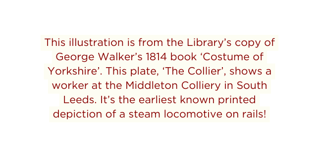 This illustration is from the Library s copy of George Walker s 1814 book Costume of Yorkshire This plate The Collier shows a worker at the Middleton Colliery in South Leeds It s the earliest known printed depiction of a steam locomotive on rails