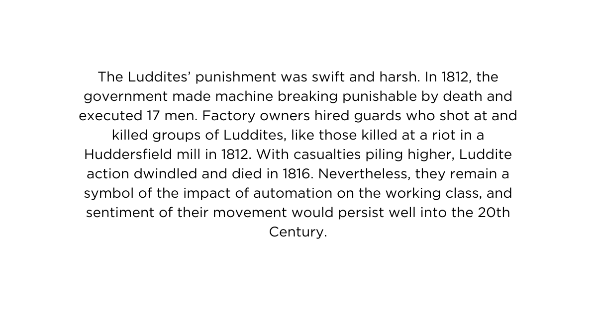 The Luddites punishment was swift and harsh In 1812 the government made machine breaking punishable by death and executed 17 men Factory owners hired guards who shot at and killed groups of Luddites like those killed at a riot in a Huddersfield mill in 1812 With casualties piling higher Luddite action dwindled and died in 1816 Nevertheless they remain a symbol of the impact of automation on the working class and sentiment of their movement would persist well into the 20th Century